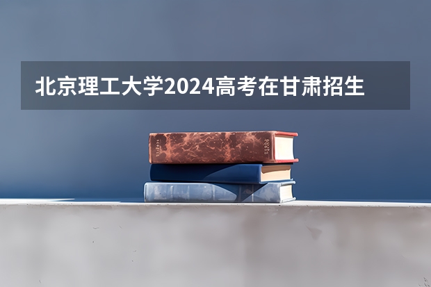 北京理工大学2024高考在甘肃招生计划介绍