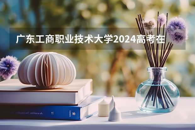 广东工商职业技术大学2024高考在青海招生计划介绍