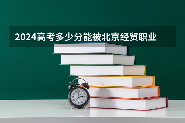 2024高考多少分能被北京经贸职业学院录取
