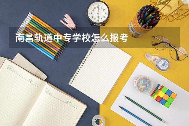 南昌轨道中专学校怎么报考