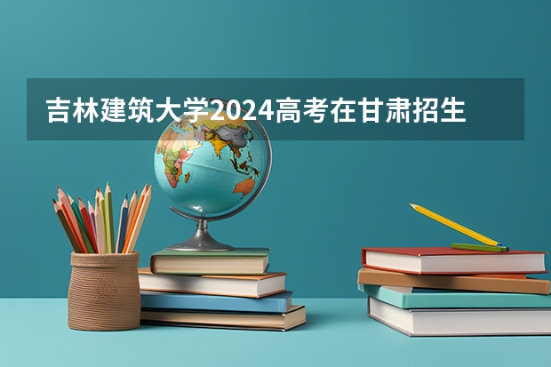吉林建筑大学2024高考在甘肃招生计划介绍