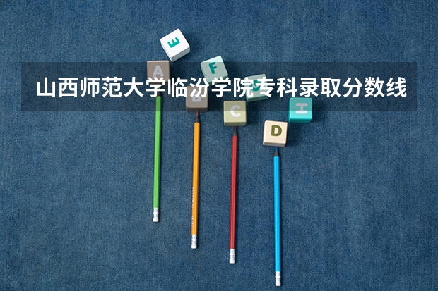 山西师范大学临汾学院专科录取分数线是多少？