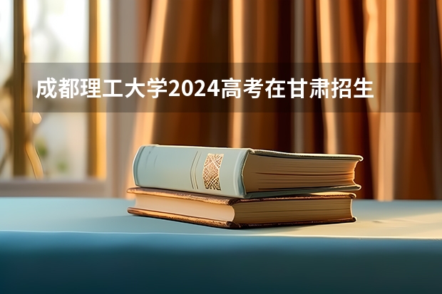 成都理工大学2024高考在甘肃招生计划介绍
