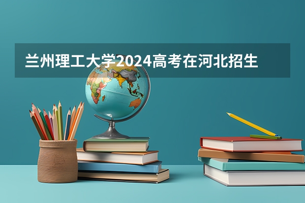 兰州理工大学2024高考在河北招生计划介绍