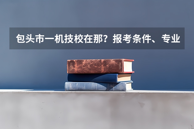 包头市一机技校在那？报考条件、专业设置、就业分配怎么样？