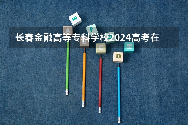 长春金融高等专科学校2024高考在山西招生计划介绍