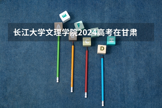 长江大学文理学院2024高考在甘肃招生计划介绍