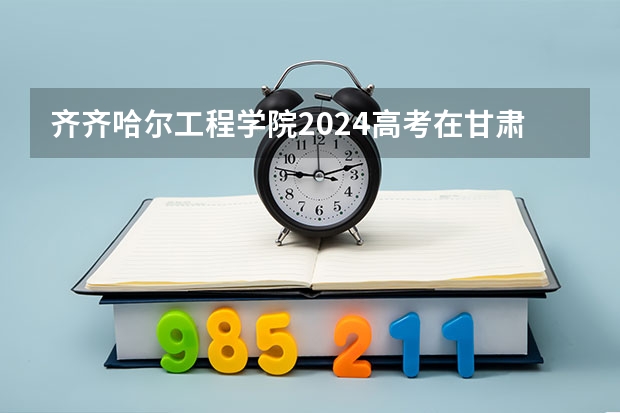 齐齐哈尔工程学院2024高考在甘肃招生计划介绍
