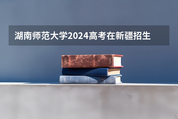 湖南师范大学2024高考在新疆招生计划介绍