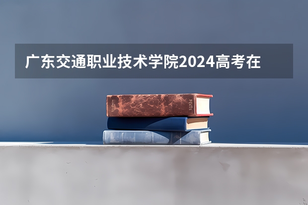 广东交通职业技术学院2024高考在河北招生计划介绍