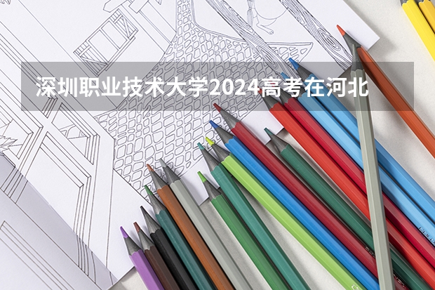 深圳职业技术大学2024高考在河北招生计划介绍