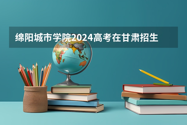 绵阳城市学院2024高考在甘肃招生计划介绍