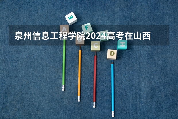 泉州信息工程学院2024高考在山西招生计划介绍
