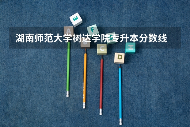 湖南师范大学树达学院专升本分数线 长沙大学今年的录取分数线