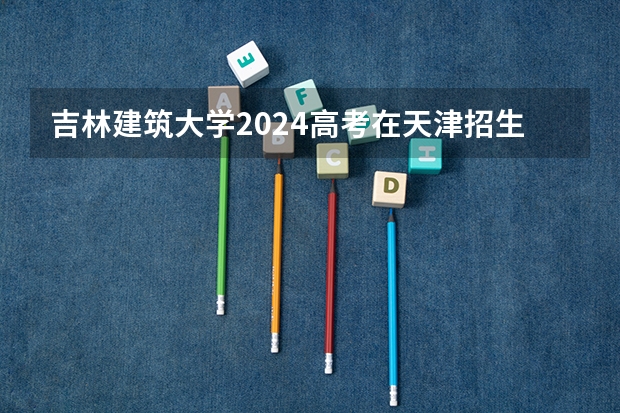 吉林建筑大学2024高考在天津招生计划介绍