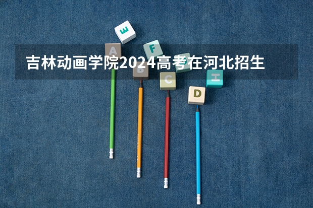 吉林动画学院2024高考在河北招生计划介绍