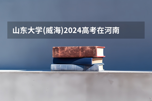 山东大学(威海)2024高考在河南招生计划介绍
