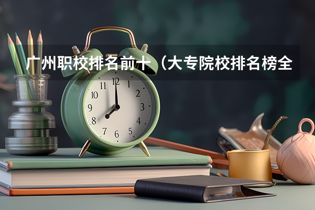 广州职校排名前十（大专院校排名榜全国）