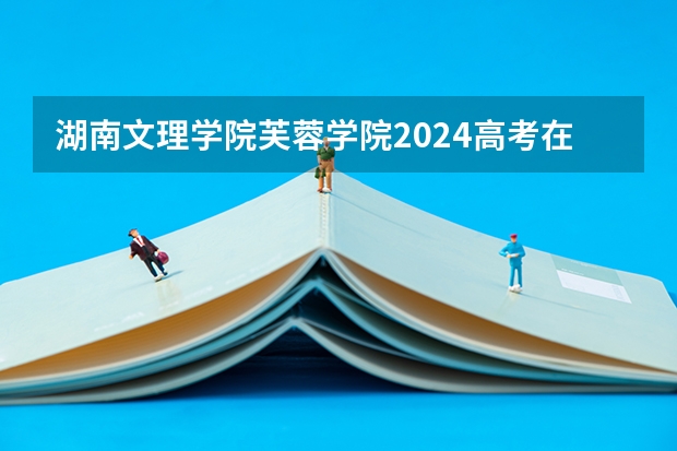湖南文理学院芙蓉学院2024高考在河南招生计划介绍