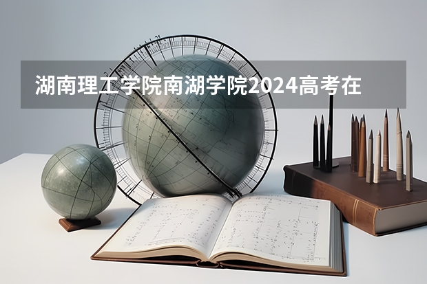 湖南理工学院南湖学院2024高考在湖南招生计划介绍