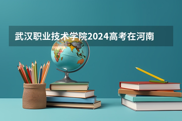 武汉职业技术学院2024高考在河南招生计划介绍