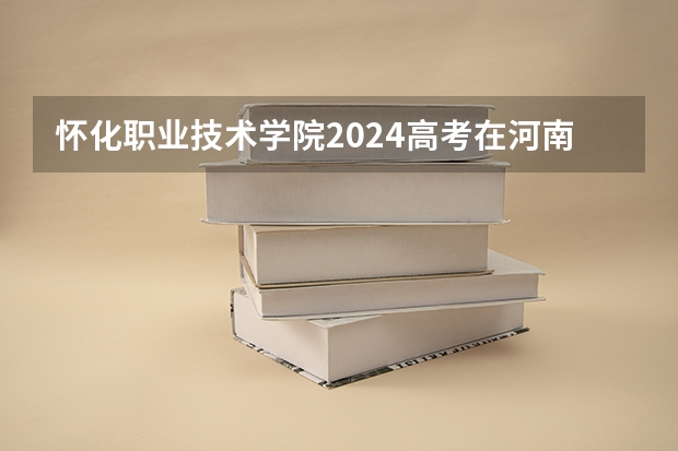 怀化职业技术学院2024高考在河南招生计划介绍