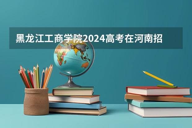 黑龙江工商学院2024高考在河南招生计划介绍