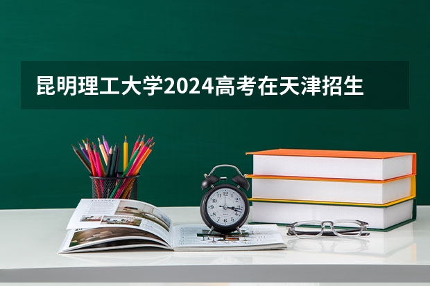 昆明理工大学2024高考在天津招生计划介绍