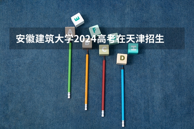 安徽建筑大学2024高考在天津招生计划介绍