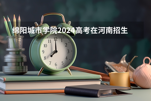 绵阳城市学院2024高考在河南招生计划介绍