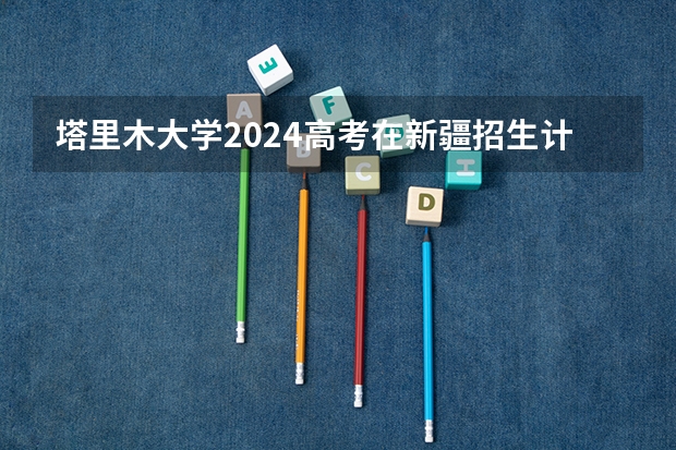 塔里木大学2024高考在新疆招生计划介绍
