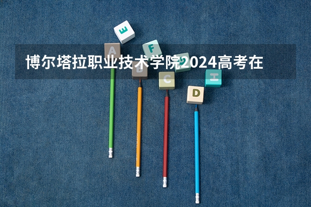 博尔塔拉职业技术学院2024高考在湖南招生计划介绍