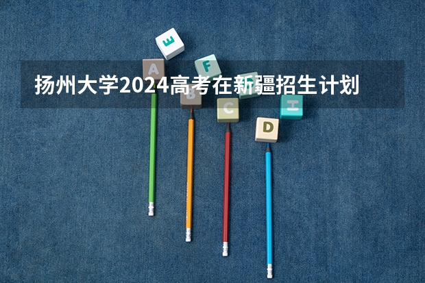扬州大学2024高考在新疆招生计划介绍