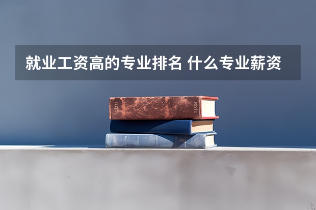 就业工资高的专业排名 什么专业薪资待遇好