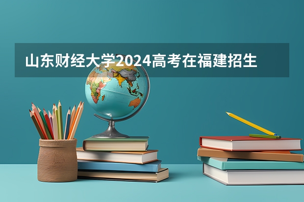 山东财经大学2024高考在福建招生计划介绍