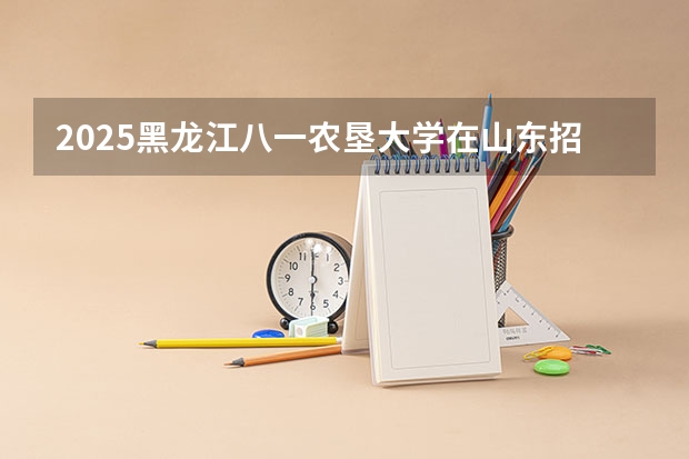 2025黑龙江八一农垦大学在山东招生计划预测