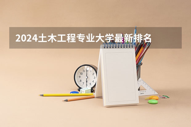 2024土木工程专业大学最新排名 最好的50所大学排行榜（土木工程专业排名）