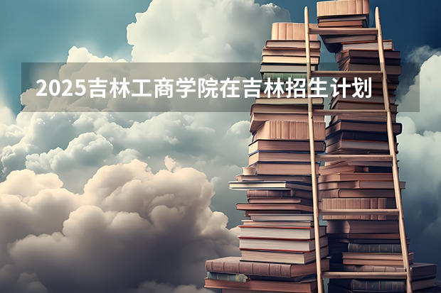 2025吉林工商学院在吉林招生计划预测