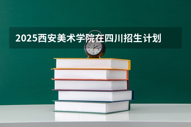 2025西安美术学院在四川招生计划预测