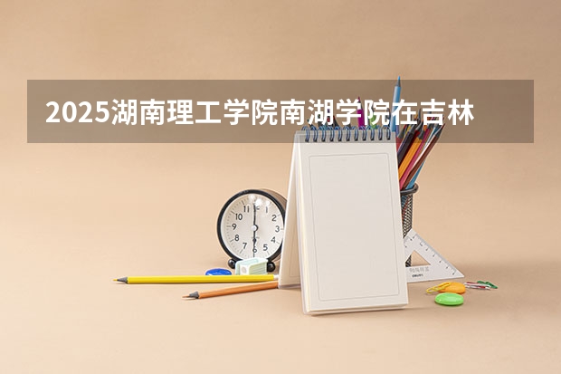 2025湖南理工学院南湖学院在吉林招生计划预测