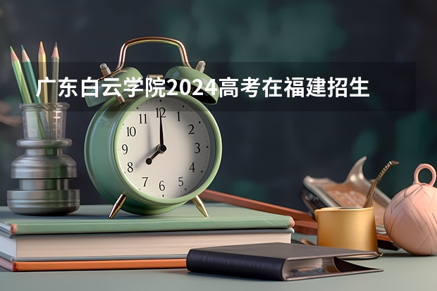 广东白云学院2024高考在福建招生计划介绍