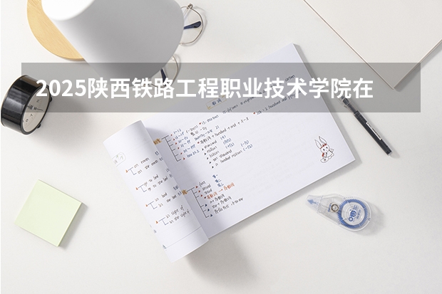 2025陕西铁路工程职业技术学院在吉林招生计划预测