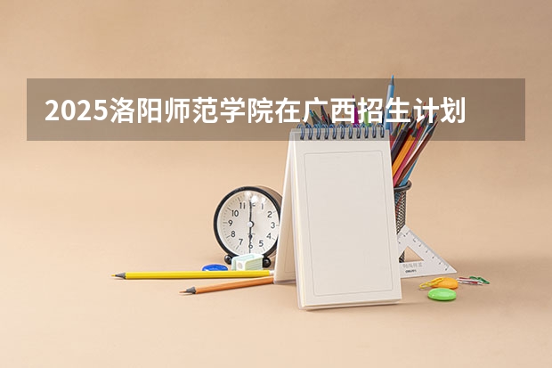 2025洛阳师范学院在广西招生计划预测