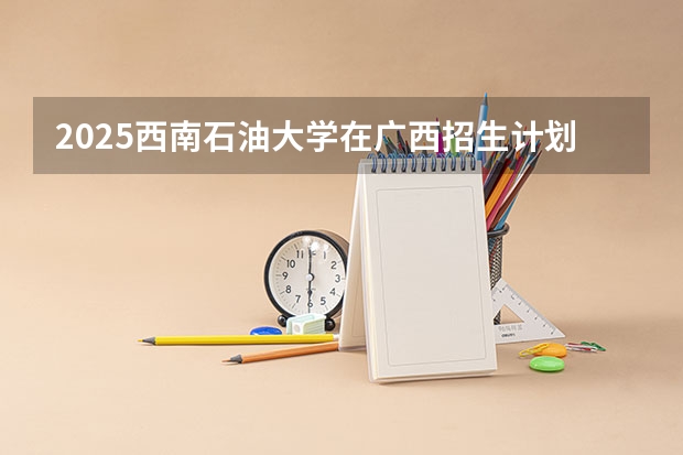 2025西南石油大学在广西招生计划预测
