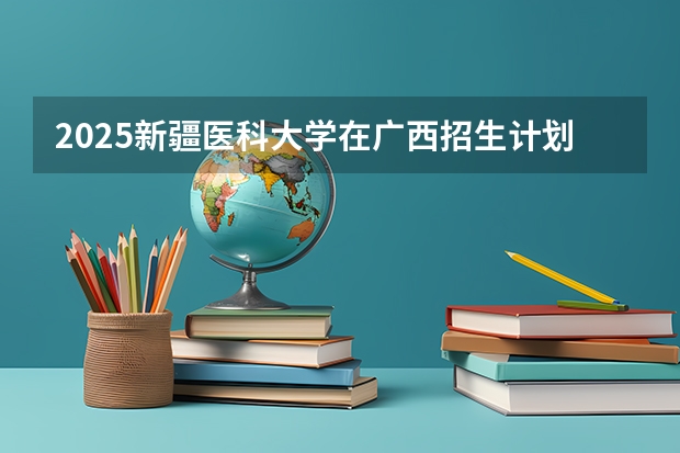 2025新疆医科大学在广西招生计划预测