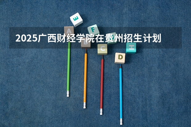 2025广西财经学院在贵州招生计划预测