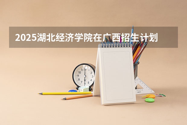 2025湖北经济学院在广西招生计划预测