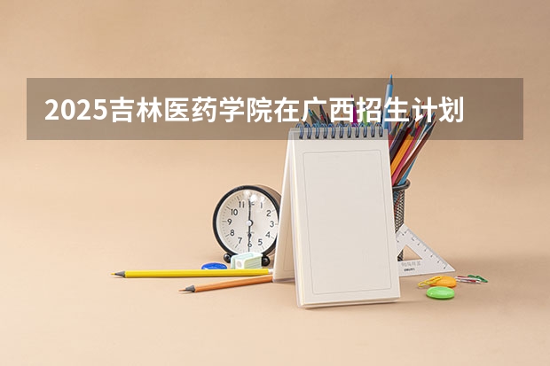 2025吉林医药学院在广西招生计划预测