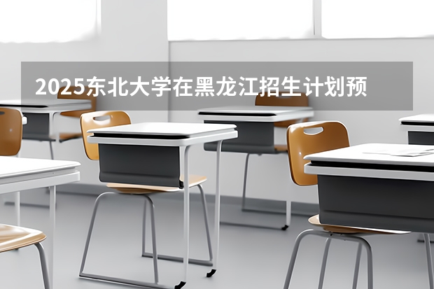 2025东北大学在黑龙江招生计划预测