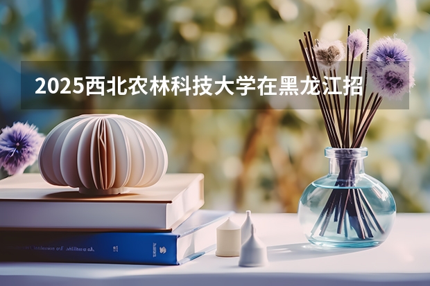 2025西北农林科技大学在黑龙江招生计划预测